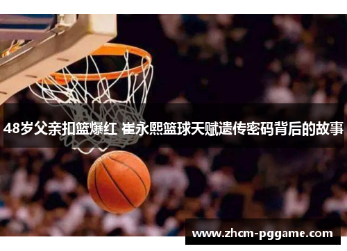 48岁父亲扣篮爆红 崔永熙篮球天赋遗传密码背后的故事