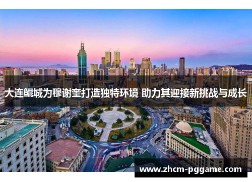 大连鲲城为穆谢奎打造独特环境 助力其迎接新挑战与成长 大连鲲城为穆谢奎打造独特环境 助力其迎接新挑战与成长