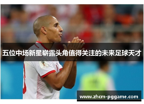 五位中场新星崭露头角值得关注的未来足球天才