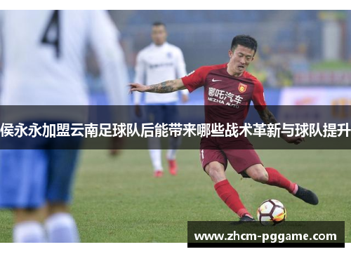侯永永加盟云南足球队后能带来哪些战术革新与球队提升 侯永永加盟云南足球队后能带来哪些战术革新与球队提升