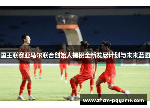 国王联赛亚马尔联合创始人揭秘全新发展计划与未来蓝图 国王联赛亚马尔联合创始人揭秘全新发展计划与未来蓝图
