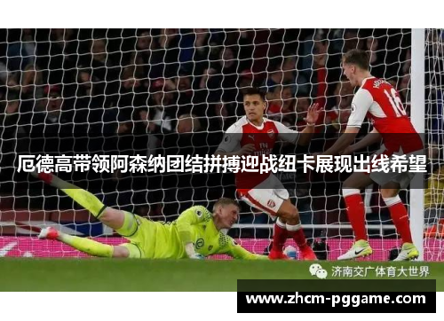 厄德高带领阿森纳团结拼搏迎战纽卡展现出线希望 厄德高带领阿森纳团结拼搏迎战纽卡展现出线希望