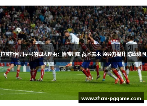 拉莫斯回归皇马的四大理由:情感归属 战术需求 领导力提升 防线稳固 拉莫斯回归皇马的四大理由:情感归属 战术需求 领导力提升 防线稳固