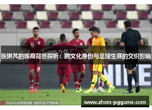 张琳芃的族裔背景探析:跨文化身份与足球生涯的交织影响 张琳芃的族裔背景探析:跨文化身份与足球生涯的交织影响