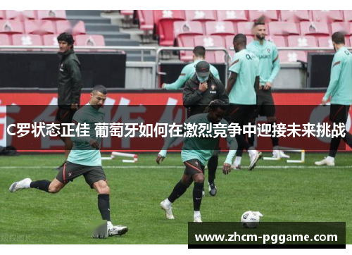 C罗状态正佳 葡萄牙如何在激烈竞争中迎接未来挑战 C罗状态正佳 葡萄牙如何在激烈竞争中迎接未来挑战