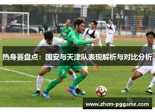热身赛盘点:国安与天津队表现解析与对比分析 热身赛盘点:国安与天津队表现解析与对比分析