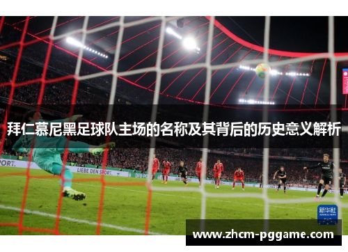 拜仁慕尼黑足球队主场的名称及其背后的历史意义解析 拜仁慕尼黑足球队主场的名称及其背后的历史意义解析