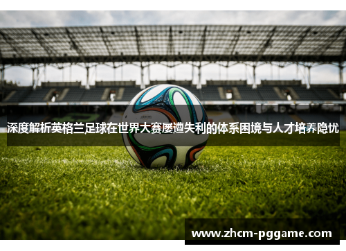 深度解析英格兰足球在世界大赛屡遭失利的体系困境与人才培养隐忧 深度解析英格兰足球在世界大赛屡遭失利的体系困境与人才培养隐忧