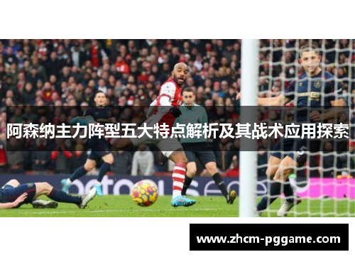 阿森纳主力阵型五大特点解析及其战术应用探索 阿森纳主力阵型五大特点解析及其战术应用探索