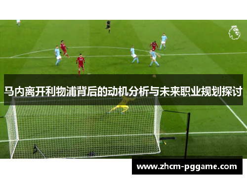 马内离开利物浦背后的动机分析与未来职业规划探讨 马内离开利物浦背后的动机分析与未来职业规划探讨