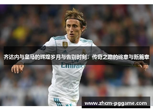齐达内与皇马的辉煌岁月与告别时刻:传奇之路的终章与新篇章 齐达内与皇马的辉煌岁月与告别时刻:传奇之路的终章与新篇章