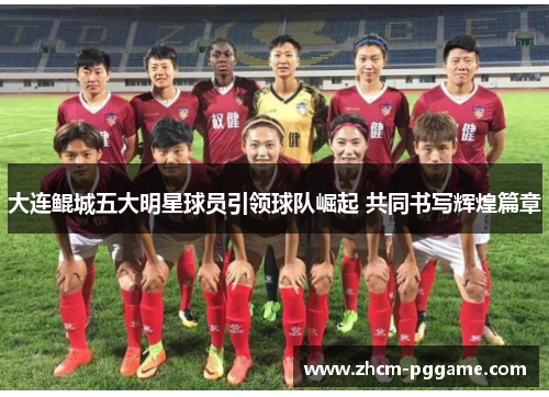 大连鲲城五大明星球员引领球队崛起 共同书写辉煌篇章