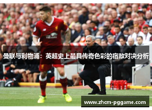 曼联与利物浦：英超史上最具传奇色彩的宿敌对决分析