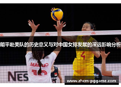 朗平赴美队的历史意义与对中国女排发展的深远影响分析 朗平赴美队的历史意义与对中国女排发展的深远影响分析
