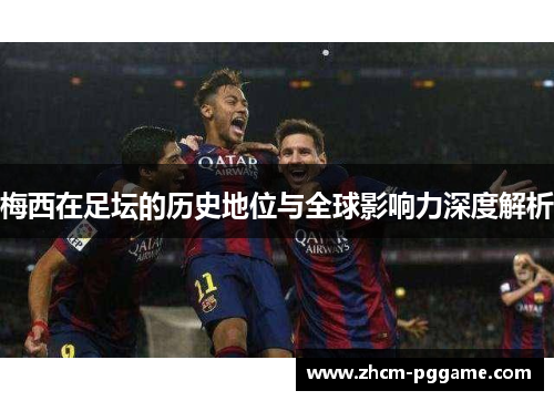 梅西在足坛的历史地位与全球影响力深度解析 梅西在足坛的历史地位与全球影响力深度解析